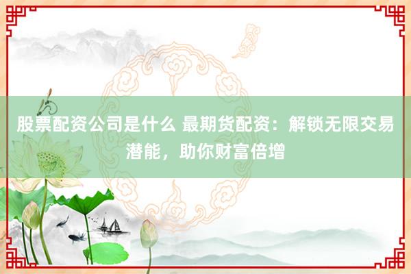 股票配资公司是什么 最期货配资：解锁无限交易潜能，助你财富倍增
