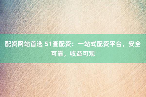配资网站首选 51查配资：一站式配资平台，安全可靠，收益可观