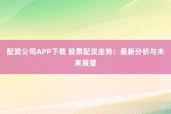 配资公司APP下载 股票配资走势：最新分析与未来展望