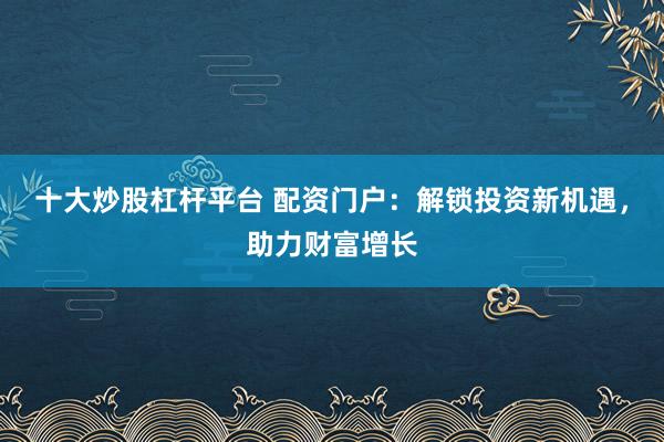 十大炒股杠杆平台 配资门户：解锁投资新机遇，助力财富增长