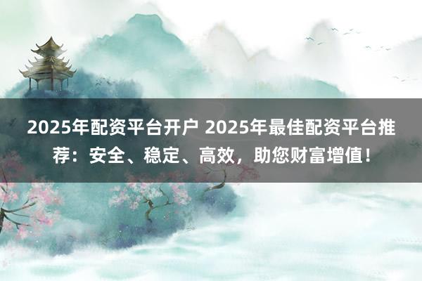 2025年配资平台开户 2025年最佳配资平台推荐：安全、稳定、高效，助您财富增值！