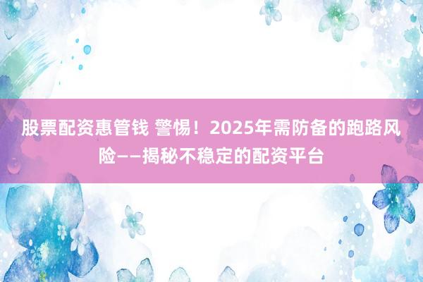 股票配资惠管钱 警惕！2025年需防备的跑路风险——揭秘不稳定的配资平台