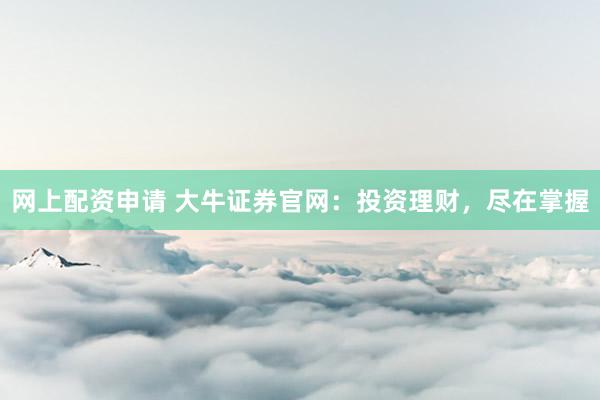 网上配资申请 大牛证券官网：投资理财，尽在掌握