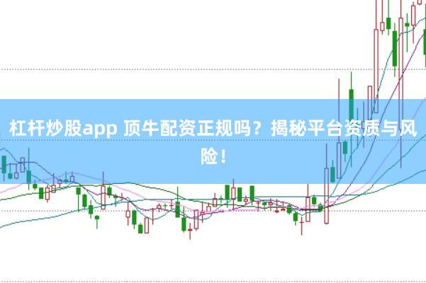 杠杆炒股app 顶牛配资正规吗？揭秘平台资质与风险！
