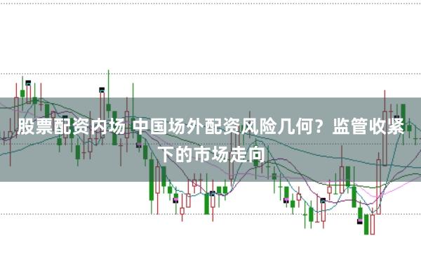 股票配资内场 中国场外配资风险几何？监管收紧下的市场走向