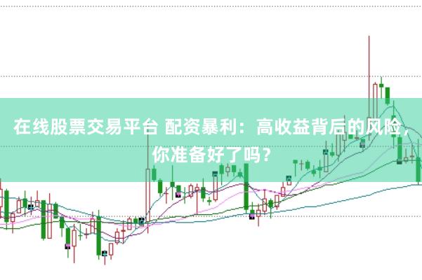 在线股票交易平台 配资暴利:高收益背后的风险,你准备好了吗?
