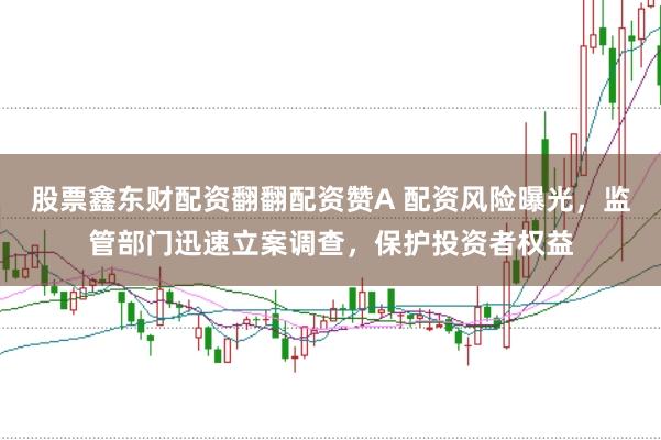 股票鑫东财配资翻翻配资赞A 配资风险曝光，监管部门迅速立案调查，保护投资者权益