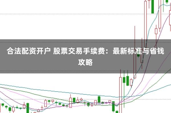 合法配资开户 股票交易手续费：最新标准与省钱攻略