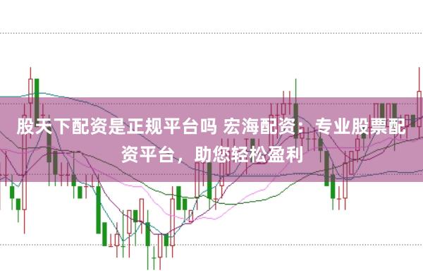 股天下配资是正规平台吗 宏海配资：专业股票配资平台，助您轻松盈利