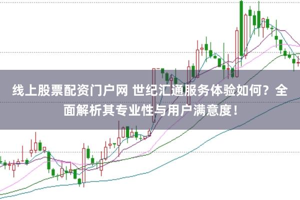 线上股票配资门户网 世纪汇通服务体验如何？全面解析其专业性与用户满意度！