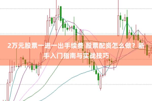 2万元股票一进一出手续费 股票配资怎么做？新手入门指南与实战技巧