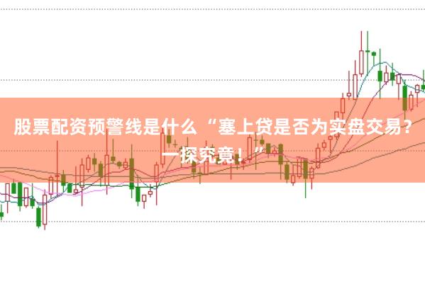 股票配资预警线是什么 “塞上贷是否为实盘交易？一探究竟！”