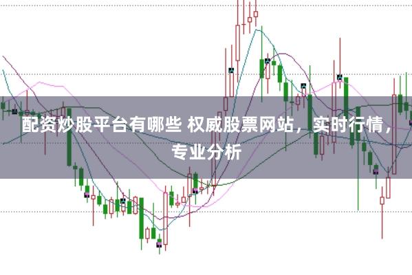 配资炒股平台有哪些 权威股票网站，实时行情，专业分析
