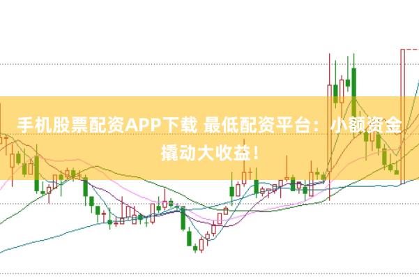 手机股票配资APP下载 最低配资平台：小额资金撬动大收益！