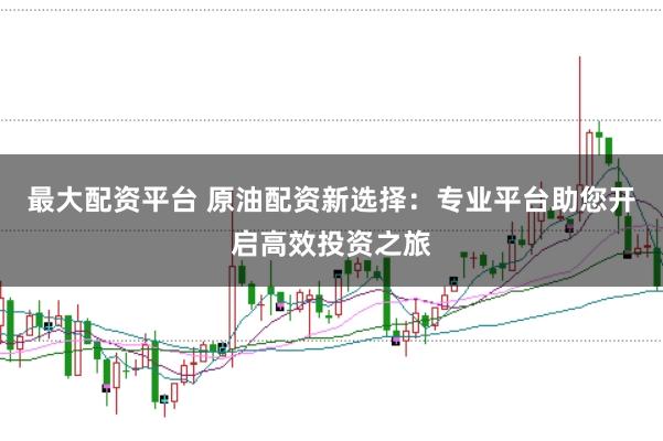 最大配资平台 原油配资新选择：专业平台助您开启高效投资之旅