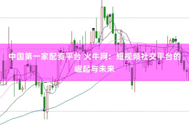 中国第一家配资平台 火牛网：短视频社交平台的崛起与未来