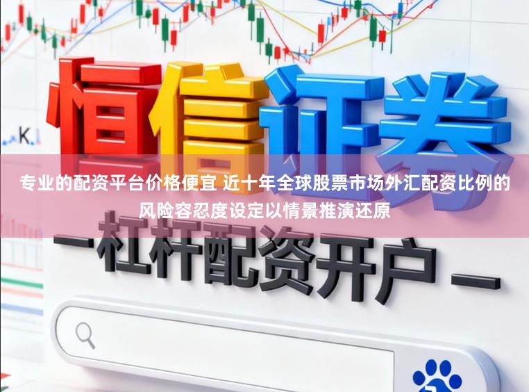 专业的配资平台价格便宜 近十年全球股票市场外汇配资比例的风险容忍度设定以情景推演还原