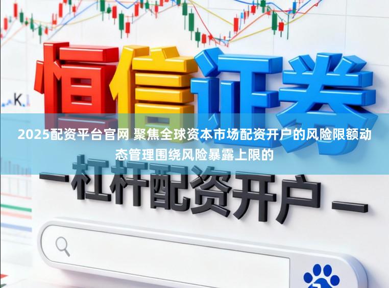 2025配资平台官网 聚焦全球资本市场配资开户的风险限额动态管理围绕风险暴露上限的