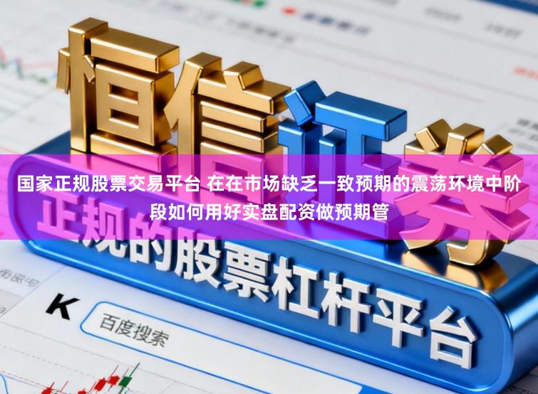 国家正规股票交易平台 在在市场缺乏一致预期的震荡环境中阶段如何用好实盘配资做预期管