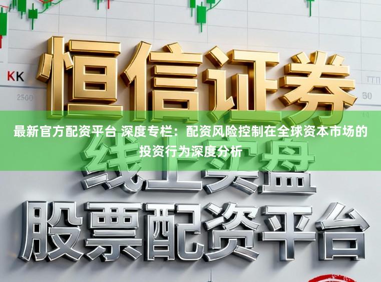 最新官方配资平台 深度专栏：配资风险控制在全球资本市场的投资行为深度分析