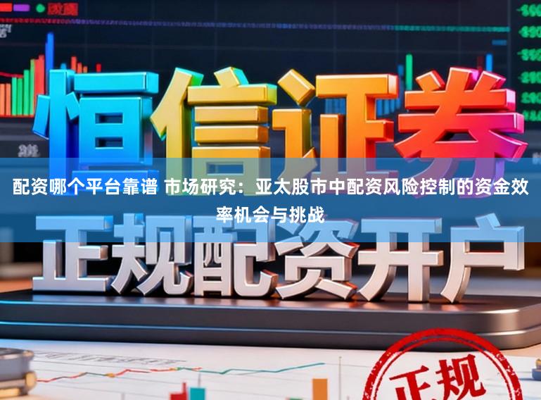 配资哪个平台靠谱 市场研究：亚太股市中配资风险控制的资金效率机会与挑战