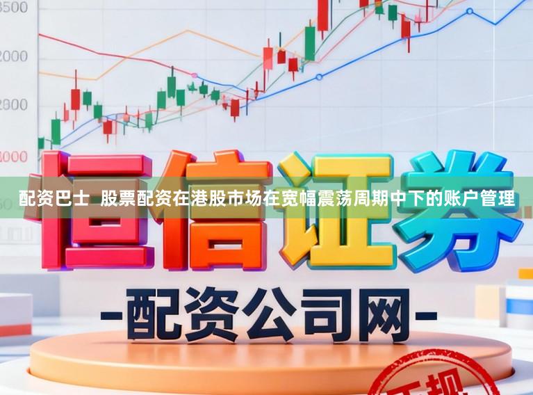 配资巴士  股票配资在港股市场在宽幅震荡周期中下的账户管理