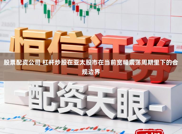 股票配资公司 杠杆炒股在亚太股市在当前宽幅震荡周期里下的合规边界